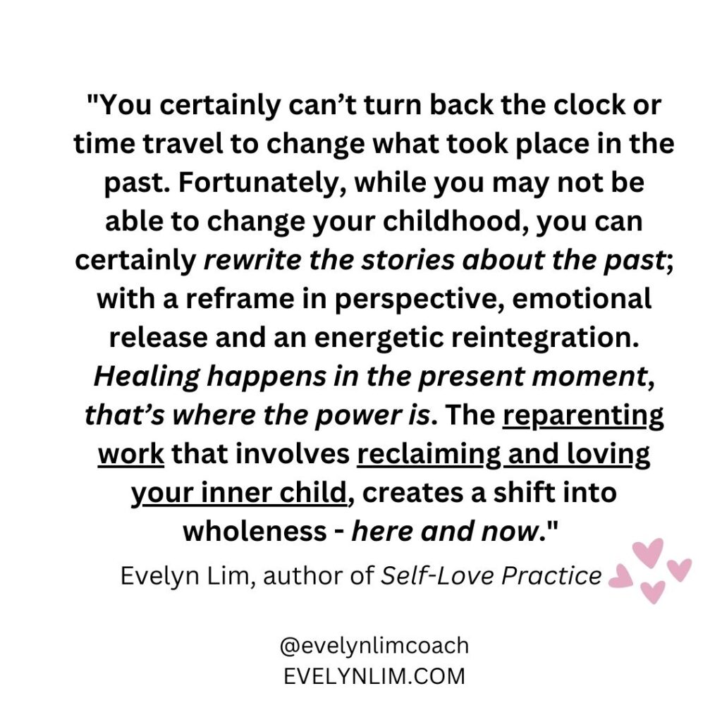 You certainly can’t turn back the clock or time travel to change what took place in the place. Fortunately, while you may not be able to change your childhood, you can certainly rewrite the stories about the past; with a reframe in perspective, emotional release and an energetic reintegration. Healing happens in the present moment, that’s where the power is. The reparenting work involves reclaiming and loving your inner child, creates a shift into wholeness?—?here and now.” Evelyn Lim