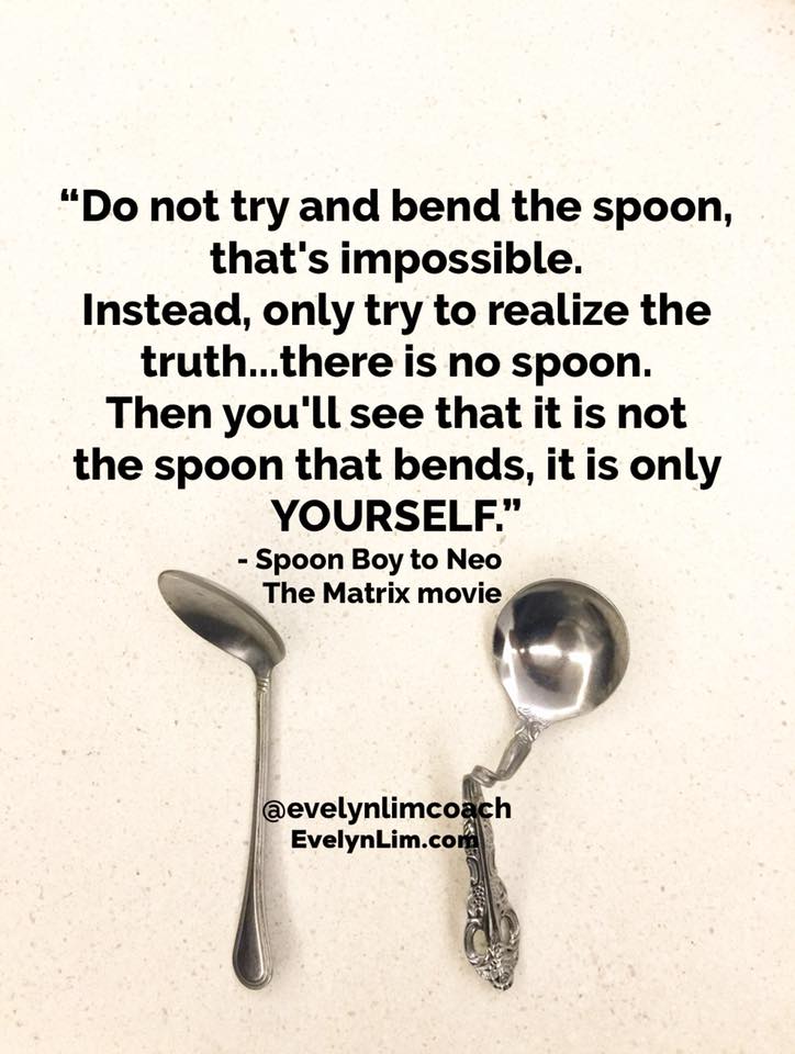 Spoon boy: Do not try and bend the spoon. That’s impossible. Instead… only try to realize the truth.
Neo: What truth?
Spoon boy: There is no spoon.
Neo: There is no spoon?
Spoon boy: Then you’ll see, that it is not the spoon that bends, it is only yourself. The Matrix Movie
